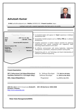 Ashutosh Kumar
E-Mail: ashu06mca@gmail.com  Mobile: 09785031767  Present Location: Jaipur
Looking to work with a reputed organization that best suits to my profile.
PROFESSIONAL ABSTRACTPROFESSIONAL ABSTRACT
 A competent leader with approx 4+ Years’ experience in Software
Development field.
 Successfully handled projects such as MDM, ITS etc in software
development.
 Insightful experience in System Analysis activities for gathering
requirements from clients, evaluating and suggesting viable
technology-based solutions to the client.
 An effective communicator with strong leadership, relationship
management, coordination, analytical & problem-solving skills.
 Programming skill on .net Technology and Good Understanding of
OOPs(c++),Software Engineering.
ORGANISATIONAL EXPERIENCEORGANISATIONAL EXPERIENCE
Present Organisation:
HCL Infosystems Ltd.Jaipur(Rajasthan) Sr. Software Developer Feb 2015 to till date.
SunShine InfoSoft Pvt. Ltd Jaipur (Raj.) Software Developer Jan 2013 to Feb 2015.
SGI, Jaipur(Rajasthan.) Programmer Aug 2010 to July 2011.
TRAININGTRAINING
CMC Pvt. Ltd (A TATA Enterprises), Noida(UP) .NET, MS-Sql Server 2005/2008
Duration: 6 Months
http://www.cmcnoida.com
PROJECTS UNDERTAKENPROJECTS UNDERTAKEN
 Meter Data Management(MDM)
TTECHNICALECHNICAL SSKILLSKILLS
Skills : .NET 4.0, C#, SQL
Web : ASP.NET, HTML,
CSS
Javascript,WCF,AnjularJs
Source Control: TFS
Database : SQLServer
2008/2012
Platforms : Windows
7/Window8
 