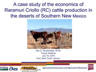 A case study of the economics of
Raramuri Criollo (RC) cattle production in
the deserts of Southern New Mexico
Agricultural Economics and Agricultural Business
Joy C. Enyinnaya, B.Sc.
Thesis Defense
July 15, 2016
Prof. Allen Torell, advisor
 