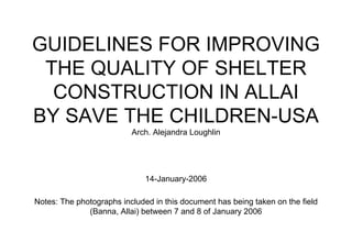 GUIDELINES FOR IMPROVING
THE QUALITY OF SHELTER
CONSTRUCTION IN ALLAI
BY SAVE THE CHILDREN-USA
Arch. Alejandra Loughlin
14-January-2006
Notes: The photographs included in this document has being taken on the field
(Banna, Allai) between 7 and 8 of January 2006
 