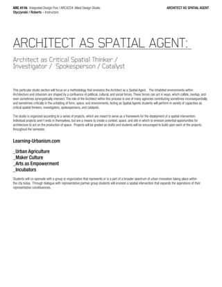 ARC 4116: Integrated Design Five / ARC4224: Allied Design Studio
Styczynski / Roberts – Instructors
ARCHITECT AS SPATIAL AGENT
ARCHITECT AS SPATIAL AGENT:
Architect as Critical Spatial Thinker /
Investigator / Spokesperson / Catalyst
This particular studio section will focus on a methodology that envisions the Architect as a Spatial Agent. The inhabited environments within
Architecture and Urbanism are shaped by a confluence of political, cultural, and social forces. These forces can act in ways, which collide, overlap, and
even sometimes synergistically intersect. The role of the Architect within this process is one of many agencies contributing sometimes inconsequentially
and sometimes critically in the unfolding of form, space, and environments. Acting as Spatial Agents students will perform in variety of capacities as
critical spatial thinkers, investigators, spokespersons, and catalysts.
The studio is organized according to a series of projects, which are meant to serve as a framework for the deployment of a spatial intervention.
Individual projects aren’t ends in themselves, but are a means to create a context, space, and site in which to envision potential opportunities for
architecture to act on the production of space. Projects will be graded as drafts and students will be encouraged to build upon each of the projects
throughout the semester.
Learning-Urbanism.com
_Urban Agriculture
_Maker Culture
_Arts as Empowerment
_Incubators
Students will co-opereate with a group or organization that represents or is a part of a broader spectrum of urban innovation taking place within
the city today. Through dialogue with representative partner group students will envision a spatial intervention that expands the aspirations of their
representative constituencies.
 