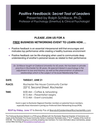 PLEASE JOIN US FOR A
FREE BUSINESS NETWORKING EVENT TO LEARN HOW….
 Positive feedback is an essential interpersonal skill that encourages and
motivates top performance while creating a healthy business environment
 Positive feedback can be life-changing when used to communicate deep
understanding of another’s personal issues as related to their performance
__________________________
DATE: TUESDAY, JUNE 21
PLACE: Rochester Fire House Community Center
227 E. Second Street, Rochester
TIME: 8:00 AM – Coffee & networking
8:15 AM – Presentation begins
9:15 AM – Event concludes
Event is open to Rochester Regional Chamber members or potential future members,
especially those interested in joining our Preferred Client Networking Group (PCN).
RSVP by Friday, June 17 to Brendy Pas at Brendy@GoldenHeartRochesterHills.com
The Firehouse Business Network is a PCN group affiliated with the Rochester Regional Chamber of Commerce and
meets at the Rochester Fire House Community Center in downtown Rochester every 1
st
& 3
rd
Tuesday of the month at
8:00 AM. The networking group is currently accepting new members. For more information about membership, please
contact Mike Sonntag at Michael@SonntagRealty.com
Positive Feedback: Secret Tool of Leaders
Presented by Ralph Schillace, Ph.D.
Professor of Psychology (Emeritus) & Clinical Psychologist
Dr. Schillace taught at Oakland University for 42 years. He has been in private
practice in Rochester for 30 years. His special interest in psychology is the
adjustment to loss and trauma, as well as the phenomenon of personal
relationships which is the subject of his book Relationship Pain.
 