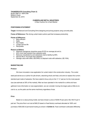 THUNDERCATS Consulting (Team 3)
BUAD 598F-01: B2B CAM
Midterm Exam
September 22, 2015
CUMBERLAND METAL INDUSTRIES:
A New Cushion for a Hard Market
POSITIONING STATEMENT
Target: Architectural and Consulting firms designing and pricing projects using concrete piles.
Frame of Reference: Pile driving curled metal cushion pad that increases productivity
Points of Difference:
 More efficient
 Safer
 Non-friable
 Longer service life
 Recyclable
Reason to Believe
 Reduced changeover downtime saves $1570 on average job and is
 64% more heat resistant than asbestos pads
 Reduces mesothelioma and asbestosis claims liability by 85%
 Service life is 10x longer than asbestos
 Salvage value with steel (+$0.04/lb) vs disposal costs with asbestos (-$0.10/lb)
MARKETING MIX
Product
We have innovated a new application for curled metal in the construction industry. The curled
steel pad serves as a cushion for pile drivers, absorbing shock and heat, and aims to replace the current
standard pad made of asbestos. We have opted to focus only on the 11 ½” pad as it is the most popular
size (we estimate at 30% of the market). After we have operated in the market for a while and have
gathered more information on size segmentation, we can consider moving into larger pads at little-to-no
cost to us, as the pads use the same machinery regardless of size.
Price
Based on a value pricing model, we have chosen a price of $359.79 per pad or $2,158.74 per 6
pad set. The price floor is at cost at $48.23 based on fixed factory overhead allocated at 180% and
purchase of $50,000 of permanent tooling as shown in Exhibit A. Fixed overhead is allocated differently
 