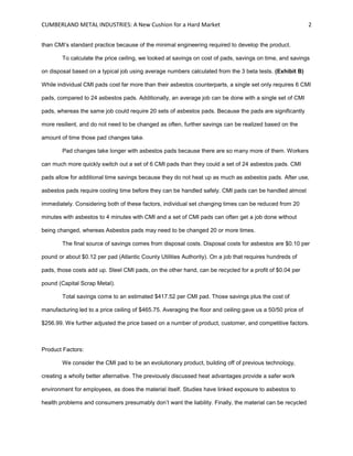 CUMBERLAND METAL INDUSTRIES: A New Cushion for a Hard Market 2
than CMI’s standard practice because of the minimal engineering required to develop the product.
To calculate the price ceiling, we looked at savings on cost of pads, savings on time, and savings
on disposal based on a typical job using average numbers calculated from the 3 beta tests. (Exhibit B)
While individual CMI pads cost far more than their asbestos counterparts, a single set only requires 6 CMI
pads, compared to 24 asbestos pads. Additionally, an average job can be done with a single set of CMI
pads, whereas the same job could require 20 sets of asbestos pads. Because the pads are significantly
more resilient, and do not need to be changed as often, further savings can be realized based on the
amount of time those pad changes take.
Pad changes take longer with asbestos pads because there are so many more of them. Workers
can much more quickly switch out a set of 6 CMI pads than they could a set of 24 asbestos pads. CMI
pads allow for additional time savings because they do not heat up as much as asbestos pads. After use,
asbestos pads require cooling time before they can be handled safely. CMI pads can be handled almost
immediately. Considering both of these factors, individual set changing times can be reduced from 20
minutes with asbestos to 4 minutes with CMI and a set of CMI pads can often get a job done without
being changed, whereas Asbestos pads may need to be changed 20 or more times.
The final source of savings comes from disposal costs. Disposal costs for asbestos are $0.10 per
pound or about $0.12 per pad (Atlantic County Utilities Authority). On a job that requires hundreds of
pads, those costs add up. Steel CMI pads, on the other hand, can be recycled for a profit of $0.04 per
pound (Capital Scrap Metal).
Total savings come to an estimated $417.52 per CMI pad. Those savings plus the cost of
manufacturing led to a price ceiling of $465.75. Averaging the floor and ceiling gave us a 50/50 price of
$256.99. We further adjusted the price based on a number of product, customer, and competitive factors.
Product Factors:
We consider the CMI pad to be an evolutionary product, building off of previous technology,
creating a wholly better alternative. The previously discussed heat advantages provide a safer work
environment for employees, as does the material itself. Studies have linked exposure to asbestos to
health problems and consumers presumably don’t want the liability. Finally, the material can be recycled
 