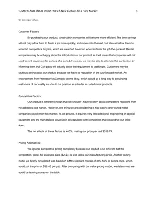 CUMBERLAND METAL INDUSTRIES: A New Cushion for a Hard Market 3
for salvage value.
Customer Factors:
By purchasing our product, construction companies will become more efficient. The time savings
will not only allow them to finish a job more quickly, and move onto the next, but also will allow them to
underbid competitors for jobs, which are awarded based on who can finish the job the quickest. Rental
companies may be unhappy about the introduction of our product as it will mean that companies will not
need to rent equipment for as long of a period. However, we may be able to alleviate that contention by
informing them that CMI pads will actually allow their equipment to last longer. Customers may be
cautious at first about our product because we have no reputation in the cushion pad market. An
endorsement from Professor McCormack seems likely, which would go a long way to convincing
customers of our quality as should our position as a leader in curled metal products.
Competitive Factors:
Our product is different enough that we shouldn’t have to worry about competitive reactions from
the asbestos pad market. However, one thing we are considering is how easily other curled metal
companies could enter this market. As we proved, it requires very little additional engineering or special
equipment and the marketplace could soon be populated with competitors that could drive our price
down.
The net effects of these factors is +40%, making our price per pad $359.79.
Pricing Alternatives:
We ignored competitive pricing completely because our product is so different that the
competitors’ prices for asbestos pads ($2-$3) is well below our manufacturing price. Another pricing
model we briefly considered was based on CMI’s standard margin of 40%-50% of selling price, which
would put the price at $96.46 per pad. After comparing with our value pricing model, we determined we
would be leaving money on the table.
 
