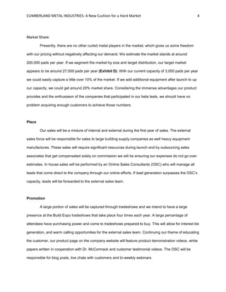 CUMBERLAND METAL INDUSTRIES: A New Cushion for a Hard Market 4
Market Share:
Presently, there are no other curled metal players in the market, which gives us some freedom
with our pricing without negatively affecting our demand. We estimate the market stands at around
200,000 pads per year. If we segment the market by size and target distribution, our target market
appears to be around 27,000 pads per year (Exhibit D). With our current capacity of 3,000 pads per year
we could easily capture a little over 10% of the market. If we add additional equipment after launch to up
our capacity, we could get around 20% market share. Considering the immense advantages our product
provides and the enthusiasm of the companies that participated in our beta tests, we should have no
problem acquiring enough customers to achieve those numbers.
Place
Our sales will be a mixture of internal and external during the first year of sales. The external
sales force will be responsible for sales to large building supply companies as well heavy equipment
manufactures. These sales will require significant resources during launch and by outsourcing sales
associates that get compensated solely on commission we will be ensuring our expenses do not go over
estimates. In house sales will be performed by an Online Sales Consultants (OSC) who will manage all
leads that come direct to the company through our online efforts. If lead generation surpasses the OSC’s
capacity, leads will be forwarded to the external sales team.
Promotion
A large portion of sales will be captured through tradeshows and we intend to have a large
presence at the Build Expo tradeshows that take place four times each year. A large percentage of
attendees have purchasing power and come to tradeshows prepared to buy. This will allow for interest list
generation, and warm calling opportunities for the external sales team. Continuing our theme of educating
the customer, our product page on the company website will feature product demonstration videos, white
papers written in cooperation with Dr. McCormack and customer testimonial videos. The OSC will be
responsible for blog posts, live chats with customers and bi-weekly webinars.
 
