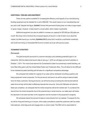 CUMBERLAND METAL INDUSTRIES: A New Cushion for a Hard Market 5
ADDITIONAL TOOLING AND EQUIPMENT
There are two options available for increasing the efficiency and capacity of our manufacturing.
Existing equipment can be retooled for a cost of $50,000. This would nearly cut our manufacturing cost
per pad in half. Despite that figure, Exhibit F shows that permanent tooling does not make a huge impact
on gross margin. However, it does result in a small uptick, which makes it worthwhile.
Additional equipment can also be added to increase our capacity for $75,000 per 250 pads per
month. We chose not to introduce the increased capacity at launch in order to learn more about the
market, but after launch our numbers (Exhibits D & F) show that it would be a worthwhile investment,
and could even bring our forecasted Net Income numbers up to par with previous years.
TO MARKET STRATEGY
Pre-Launch
The goal during the pre-launch is customer education and cultivating potential buyers in an
interest list. With the determined launch date of January 1, 2016 we will begin pre-launch activities on
October 1, 2015. The most crucial element for Cumberland to retain its evolutionary market standing, we
have filed utility patent with the United States Patent and Trademark office. This will allow for the CMI pad
to be marketed as patent pending and will allow for a significant competitive advantage.
We anticipate that initially the majority of our sales will be wholesale to building suppliers and
heavy equipment rental companies. For the pre-launch and launch we will be using an external sales
force for these customers. During pre-launch, we will be focusing on training the internal and external
sales force so they will be able to affectively educate the consumer. Since the CMI pads will allow for
faster job completion, we anticipate that the rental companies will be the hardest sell. To counteract the
discord from the rental companies due to the potential loss in rental revenue, our sales team will stress
the decrease in the wear and tear on the equipment and the increase in the equipment’s longevity.
We anticipate twenty five percent of sales to come directly from our website. To prepare for this,
we will be hiring and training an in house, online sales consultant to assist the customers with live-chats,
host webinars, write blog posts and engage them on social media. The OSC will be responsible for
 