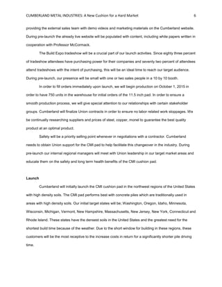 CUMBERLAND METAL INDUSTRIES: A New Cushion for a Hard Market 6
providing the external sales team with demo videos and marketing materials on the Cumberland website.
During pre-launch the already live website will be populated with content, including white papers written in
cooperation with Professor McCormack.
The Build Expo tradeshow will be a crucial part of our launch activities. Since eighty three percent
of tradeshow attendees have purchasing power for their companies and seventy two percent of attendees
attend tradeshows with the intent of purchasing, this will be an ideal time to reach our target audience.
During pre-launch, our presence will be small with one or two sales people in a 10 by 10 booth.
In order to fill orders immediately upon launch, we will begin production on October 1, 2015 in
order to have 750 units in the warehouse for initial orders of the 11.5 inch pad. In order to ensure a
smooth production process, we will give special attention to our relationships with certain stakeholder
groups. Cumberland will finalize Union contracts in order to ensure no labor related work stoppages. We
be continually researching suppliers and prices of steel, copper, monel to guarantee the best quality
product at an optimal product.
Safety will be a priority selling point whenever in negotiations with a contractor. Cumberland
needs to obtain Union support for the CMI pad to help facilitate this changeover in the industry. During
pre-launch our internal regional managers will meet with Union leadership in our target market areas and
educate them on the safety and long term health benefits of the CMI cushion pad.
Launch
Cumberland will initially launch the CMI cushion pad in the northwest regions of the United States
with high density soils. The CMI pad performs best with concrete piles which are traditionally used in
areas with high density soils. Our initial target states will be; Washington, Oregon, Idaho, Minnesota,
Wisconsin, Michigan, Vermont, New Hampshire, Massachusetts, New Jersey, New York, Connecticut and
Rhode Island. These states have the densest soils in the United States and the greatest need for the
shortest build time because of the weather. Due to the short window for building in these regions, these
customers will be the most receptive to the increase costs in return for a significantly shorter pile driving
time.
 