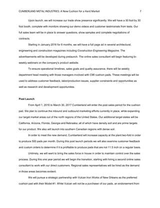 CUMBERLAND METAL INDUSTRIES: A New Cushion for a Hard Market 7
Upon launch, we will increase our trade show presence significantly. We will have a 30 foot by 30
foot booth, complete with monitors showing our demo videos and customer testimonials from tests. Our
full sales team will be in place to answer questions, show samples and complete negotiations of
contracts.
Starting in January 2016 for 6 months, we will have a full page ad in several architectural,
engineering and construction magazines including Construction Engineering Magazine. The
advertisements will be developed during prelaunch. The online sales consultant will begin featuring bi-
weekly webinars on the company’s product website.
To ensure operational timelines, sales goals and quality assurance, there will be weekly
department head meeting with those managers involved with CMI cushion pads. These meetings will be
used to address customer feedback, labor/production issues, supplier constraints and opportunities as
well as research and development opportunities.
Post Launch
From April 1, 2016 to March 30, 2017 Cumberland will enter the post sales period for the cushion
pad. We plan to continue the inbound and outbound marketing efforts currently in place, while expanding
our target market areas out of the north regions of the United States. Our additional target states will be
California, Arizona, Florida, Georgia and Nebraska; all of which have density soil and are prime targets
for our product. We also will launch into southern Canadian regions with dense soil.
In order to meet the new demand, Cumberland will increase capacity at the plant two-fold in order
to produce 500 pads per month. During this post launch periods we will also examine customer feedback
and custom orders to determine if it is profitable to produce pads that are not 11.5 inch on a regular basis.
Untimely, we will want to bring the sales force in house in order to maintain control over the sales
process. During this one year period we will begin the transition, starting with hiring a second online sales
consultant to work with our direct customers. Regional sales representatives will be hired as the demand
in those areas becomes evident.
We will pursue a strategic partnership with Vulcan Iron Works of New Orleans as the preferred
cushion pad with their Model #1. While Vulcan will not be a purchaser of our pads, an endorsement from
 