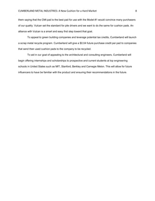 CUMBERLAND METAL INDUSTRIES: A New Cushion for a Hard Market 8
them saying that the CMI pad is the best pad for use with the Model #1 would convince many purchasers
of our quality. Vulcan set the standard for pile drivers and we want to do the same for cushion pads. An
alliance with Vulcan is a smart and easy first step toward that goal.
To appeal to green building companies and leverage potential tax credits, Cumberland will launch
a scrap metal recycle program. Cumberland will give a $0.04 future purchase credit per pad to companies
that send their used cushion pads to the company to be recycled.
To aid in our goal of appealing to the architectural and consulting engineers, Cumberland will
begin offering internships and scholarships to prospective and current students at top engineering
schools in United States such as MIT, Stanford, Berkley and Carnegie Melon. This will allow for future
influencers to have be familiar with the product and ensuring their recommendations in the future.
 