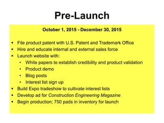 Pre-Launch
October 1, 2015 - December 30, 2015
 File product patent with U.S. Patent and Trademark Office
 Hire and educate internal and external sales force
 Launch website with:
• White papers to establish credibility and product validation
• Product demo
• Blog posts
• Interest list sign up
 Build Expo tradeshow to cultivate interest lists
 Develop ad for Construction Engineering Magazine
 Begin production; 750 pads in inventory for launch
 