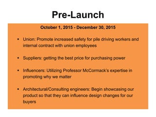 Pre-Launch
October 1, 2015 - December 30, 2015
 Union: Promote increased safety for pile driving workers and
internal contract with union employees
 Suppliers: getting the best price for purchasing power
 Influencers: Utilizing Professor McCormack’s expertise in
promoting why we matter
 Architectural/Consulting engineers: Begin showcasing our
product so that they can influence design changes for our
buyers
 