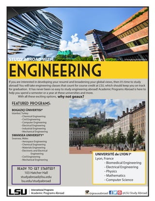 If you are interested in developing your resumé and broadening your global views, then it’s time to study
abroad! You will take engineering classes that count for course credit at LSU, which should keep you on track
for graduation. It has never been so easy to study engineering abroad! Academic Programs Abroad is here to
help you spend a semester or a year at these universities and more.
With all these exciting options,
ready to get started?
103 Hatcher Hall
studyabroad@lsu.edu
lsu.edu/studyabroad
engineering
STUDY ABROAD WITH:
SWANSEA UNIVERSITY*
Swansea, Wales
- Aerospace Engineering
- Chemical Engineering
- Materials Engineering
- Electronic and Electrical
Engineering
- Civil Engineering
- Mechanical Engineering
BOGAZIÇI ÜNIVERTISI*
Istanbul, Turkey
- Chemical Engineering
- Civil Engineering
- Computer Engineering
- Electrical Engineering
- Industrial Engineering
- Mechanical Engineering
why not geaux?
@HongKongPolytechnic
UNIVERSITÉ de LYON I*
Lyon, France
- Biomedical Engineering
- Electrical Engineering
- Physics
- Mathematics
- Computer Science
featured programs:
@geauxabroad @LSU Study Abroad
 