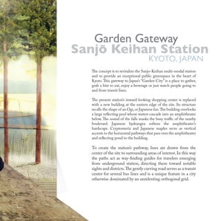 The concept is to revitalize the Sanjo-Keihan multi-modal station
and to provide an exceptional public greenspace in the heart of
Kyoto. This gateway to Japan’s “Garden City” is a place to gather,
grab a bite to eat, enjoy a beverage or just watch people going to
and from transit lines.
The present station’s inward-looking shopping center is replaced
with a new building at the eastern edge of the site. Its structure
recalls the shape of an Ogi,or Japanese fan.The building overlooks
a large reflecting pool whose waters cascade into an amphitheater
below. The sound of the falls masks the busy traffic of the nearby
boulevard. Japanese hydrangea softens the amphitheater’s
hardscape. Cryptomeria and Japanese maples serve as vertical
accents to the horizontal pathways that pass over the amphitheater
and reflecting pond to the building.
To create the station’s pathway, lines are drawn from the
center of the site to surrounding areas of interest. In this way
the paths act as way-finding guides for travelers emerging
from underground station, directing them toward notable
sights and districts.The gently curving road serves as a transit
center for several bus lines and is a unique feature in a city
otherwise dominated by an unrelenting orthogonal grid.
Garden Gateway
KYOTO, JAPAN
Sanjo Keihan StationSanjo Keihan Station
Garden Gateway
Sanjo Keihan Station
Garden Gateway
K
Sanjo Keihan Station
KYOTO, JAPAN
Sanjo Keihan Station
YOTO, JAPAN
Sanjo Keihan Station
 