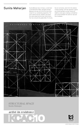 Sunita Maharjan Sunita Maharjan lives in Kirtipur, a small town
in the Kathmandu Valley. Alongside Sanjeev
Maharjan she was one of the first two artists
chosen for our scholarship programme. The
work made during her residency was about
the urban sprawl and the new constructions
that now consume the paddy fields. For Sunita,
the iron rod frames, which form the skeleton
of these buildings, with their geometric spaces
and interlacing layers enclose, divide and
redefine a new space creating a contradiction
and contrast between the solid iron rods and
the air between.
poster design by Atish Chitrakar
 