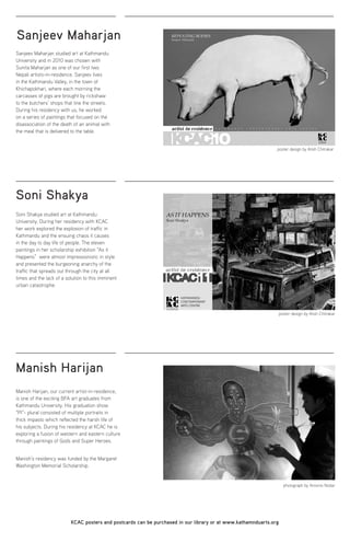 Sanjeev Maharjan
Soni Shakya
Manish Harijan
Sanjeev Maharjan studied art at Kathmandu
University and in 2010 was chosen with
Sunita Maharjan as one of our first two
Nepali artists-in-residence. Sanjeev lives
in the Kathmandu Valley, in the town of
Khichapokhari, where each morning the
carcasses of pigs are brought by rickshaw
to the butchers’ shops that line the streets.
During his residency with us, he worked
on a series of paintings that focused on the
disassociation of the death of an animal with
the meal that is delivered to the table.
Soni Shakya studied art at Kathmandu
University. During her residency with KCAC
her work explored the explosion of traffic in
Kathmandu and the ensuing chaos it causes
in the day to day life of people. The eleven
paintings in her scholarship exhibition “As it
Happens” were almost impressionistic in style
and presented the burgeoning anarchy of the
traffic that spreads out through the city at all
times and the lack of a solution to this imminent
urban catastrophe.
Manish Harijan, our current artist-in-residence,
is one of the exciting BFA art graduates from
Kathmandu University. His graduation show
“Pl”- plural consisted of multiple portraits in
thick impasto which reflected the harsh life of
his subjects. During his residency at KCAC he is
exploring a fusion of western and eastern culture
through paintings of Gods and Super Heroes.
Manish’s residency was funded by the Margaret
Washington Memorial Scholarship.
KCAC posters and postcards can be purchased in our library or at www.kathamnduarts.org
poster design by Atish Chitrakar
photograph by Antonio Nodar
poster design by Atish Chitrakar
 