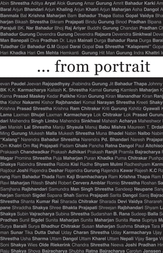 Abin Shrestha Aditya Aryal Alok Gurung Amar Gurung Amrit Bahadur Karki Am
Baral Arjun Bhandari Arjun Khaling Arjun Khatri Arjun Maharjan Asha Dangol A
Banmala Bal Krishna Maharjan Bam Bahadur Thapa Batsa Gopal Vaidya Bha
harjan Bikash Shrestha Bikram Prajapati Bindu Gurung Binod Pradhan Bipana M
Parajuli BK. Nar Bahadur Bhoj Raj Ariyar Buddhi Gurung Chandan Pradhan Ch
Bahadur Gurung Devendra Gurung Devendra Rajaura Devendra Sinkhwal Deve
Man Banepali Diva Pradhan Dr. Laya Mainali Durga Bahadur Rana Durga Baral
Tuladhar Gir Bahadur G.M Gopal Darai Gopal Das Shrestha “Kalapremi” Gopa
Hari Khadka Hari Om Mehta Hemkanti Gurung Hit Man Gurung Indra Khattri In
evan Paudel Jeevan Rajopadhyay Jhabindra Gurung Jit Bahadur Thapa Johnny
BK K.K. Karmacharya Kailash K. Shrestha Kamal Gurung Kamlesh Maharjan Ka
Karna Prasad Maskey Kedar Palikhe Kiran Gurung Kiran Manandhar Kiran Ranj
tha Kishor Nakarmi Kishor Rajbhandari Komal Narayan Shrestha Kreeti Shakya
Krishna Prasad Shrestha Krishna Ram Chitrakar Kriti Gurung Kshitiz Gyawali K
Lama Laxman Bhujel Laxman Karmacharya Lok Chitrakar Lok Prasad Gurung
dari Mahendra Singh Limbu Mahendra Sinkhwal Mahesh Acharya Maheshwor D
jan Manish Lal Shrestha Manju Shyaula Manuj Babu Mishra Maureen T. Drdak
Ming Gurung Mukesh Malla Mukesh Shrestha Muna Bhadel Nabin Nalbo Nabin
“Kalang” Narendra Bahadur Shrestha Narendra Pd. Bhandari Naresh Prajapat
Om Khatri Om Raj Prajapati Padam Ghale Pancha Ratna Dangol Paul Aitchison
Prakaash Chandwadkar Prakash Adhikari Prakash Ranjit Pramila Bajracharya P
Magar Promina Shrestha Puja Maharjan Puran Khadka Purna Chitrakar Pushpa
Shakya Rabindra Shrestha Rabita Kisi Radhe Shyam Mulmi Radheshyam Karma
Rajdour Joshi Rajendra Deshar Rajendra Gurung Rajendra Kawar Rajesh K.C Ra
rung Ram Bahadur Thada Ram Kaji Bramhacharya Ram Krishna Thapa Ram P
Ravi Maharjan Ritesh Shahi Robert Cervera Amblar Romio Shrestha Roshan Sa
Samjhana Rajbhandari Samundra Man Singh Shrestha Sandeep Neupane Sang
harjan Santosh Sigdel Sapana Shah Sarina Prajapati Sarita Dangol Saroj Bajrac
Shrestha Shanta Kumar Rai Sharada Chitrakar Sharada Devi Vaidya Sharareh
pane Shraddha Shakya Shree Bhakta Prajapati Shreejan Rajbhandari Shyam La
Shakya Subin Vajracharya Subina Shrestha Sudarshan B. Rana Sudeep Balla Su
Pradhan Sunil Sigdel Sunita Maharjan Sunita Maharjan Sunita Rana Supriya Ma
Surya Baraili Surya Bhadhur Chitrakar Susan Maharjan Sushma Shakya Tara P
man Sunar Tika Dutta Dahal Uday Charan Shrestha Uday Karmacharya Ujay
Shrestha Usha Sharma Uttam Dangol Uttam Kharel Uttam Nepali Vijay Sarga Viv
Soni Shakya Wies Olde Riekerink Chandra Shrestha Neeva Joshi Pradhan Hir
Raju Shakya Shova Bajracharya Shubha Ratna Bajracharya Carolyn Janssen A
... from portrait
 