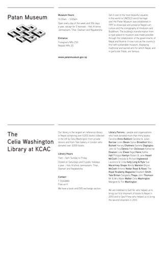 Patan Museum
The
Celia Washington
Library at KCAC
Museum Hours
10:30am - 5:00pm
Open every day of the week and 356 days
a year, except for 5 festivals - Holi, Krishna
Janmastami, Tihar, Dashain and Nayabarsha
Entrance
Foreigners NRs 250
Nepalis NRs 20
www.patanmuseum.gov.np
Our library is the largest art reference library
in Nepal containing over 6,000 books collected
in the UK by Celia Washington from private
donors and from Tate Gallery in London who
donated over 3,000 books.
Library Hours
11am - 5pm Sunday to Friday
Closed on Saturdays and 5 public holidays
a year - Holi, Krishna Janmastami, Tihar,
Dashain and Nayabarsha.
Contact
T 5544880
Free wi-fi
We have a book and DVD exchange section.
Set in one of the most beautiful squares
in the world (a UNESCO world heritage
site) the Patan Museum was established in
1997 to showcase and preserve Nepal’s art,
culture and the iconography of Hinduism and
Buddhism. The building’s transformation from
a royal palace to museum was made possible
through the collaboration of the governments of
Nepal and Austria. It now runs as the country’s
first self-sustainable museum, displaying
traditional and sacred arts for which Nepal, and
in particular Patan, are famous.
Library Patrons - people and organisations
who have donated more than thirty books:
Caroline Anns-Baldock Caroline  Julian
Barrow Loren Beven Sylvia Broadfoot Mary
Burkett Harvey Chalmers Genette Dagtoglou
John  Tina Dennis Pam Dickinson Katherine
Dowson Luke Elwes Nigel Hains Kathie
Hall Philippa Hamlyn Robert  Jane Hasell
McCosh Cressida  Richard Inglewood
Laurence  Linda Kelly Long  Ryle Sue
Macartney-Snape Wendy Marston Bryce
McCosh Antonio Nodar Rossi  Rossi The
Royal Academy Magazine Elizabeth Smith
Tate Britain Sangeeta Thapa John Thomson
Mr  Mrs Myles Walker Celia Washington
Margaret  Tim Washington
We are indebted to Gulf Air who helped us to
bring our first shipment of books to Nepal in
2010 and to Geof Frew who helped us to bring
the second shipment in 2012.
 