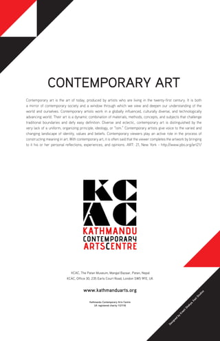 KCAC, The Patan Museum, Mangal Bazaar, Patan, Nepal
KCAC, Office 30, 235 Earls Court Road, London SW5 9FE, UK
www.kathmanduarts.org
CONTEMPORARY ART
Contemporary art is the art of today, produced by artists who are living in the twenty-first century. It is both
a mirror of contemporary society and a window through which we view and deepen our understanding of the
world and ourselves. Contemporary artists work in a globally influenced, culturally diverse, and technologically
advancing world. Their art is a dynamic combination of materials, methods, concepts, and subjects that challenge
traditional boundaries and defy easy definition. Diverse and eclectic, contemporary art is distinguished by the
very lack of a uniform, organizing principle, ideology, or “ism.” Contemporary artists give voice to the varied and
changing landscape of identity, values and beliefs. Contemporary viewers play an active role in the process of
constructing meaning in art. With contemporary art, it is often said that the viewer completes the artwork by bringing
to it his or her personal reflections, experiences, and opinions. ART: 21, New York - http://www.pbs.org/art21/
Kathmandu Contemporary Arts Centre
UK registered charity 1121118
Designed
by
KreetiShakya,KaziStudios
 