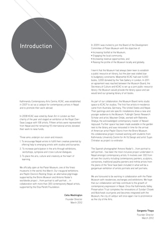 Kathmandu Contemporary Arts Centre, KCAC, was established
in 2007 to act as a catalyst for contemporary artists in Nepal
and to promote their work abroad.
In 2008 KCAC was voted by Asian Art in London as their
charity of the year and staged an exhibition at the Royal Over-
Seas League with 108 artists. Fifteen artists were represented
from Nepal and the remaining 93 international artists donated
their work to raise funds.
Three aims underpin our vision and mission:
1. To encourage Nepali artists to fulfill their creative potential by
offering help to emerging artists with studios and bursaries.
2. To increase participation in the arts through exhibitions,
workshops, symposia and cross-cultural dialogues.
3. To place the arts, culture and creativity at the heart of
learning.
We officially open at the Patan Museum, one of the finest
museums in the world, this March. Our inaugural exhibitions
are Pepón Osorio’s Resting Stops: an alternative pilgrimage
supported by the Bronx Museum and Antonio Nodar’s
worldwide project ...from portrait to self-portrait ... in
collaboration with more than 300 contemporary Nepali artists,
supported by the Elsa Peretti Foundation.
In 2009 I was invited to join the Board of the Development
Committee of Patan Museum with the objective of:
• Increasing footfall at the Museum,
• Engaging the local community,
• Increasing revenue opportunities, and
• Raising the profile of the Museum locally and globally.
I learnt that the Museum had always been keen to establish
a public resource art library, but the plan was stalled due
to budgetary constraints. Meanwhile KCAC had over 6,000
books, 3,000 donated by the Tate Gallery in London. In 2011
an agreement was reached between the Museum Board, the
Secretary of Culture and KCAC to set up a joint public resource
library: the Museum would provide the library space and we
would lend our growing library of art books.
As part of our collaboration, the Museum Board rents studio
space to KCAC for studios. The first five artists-in-residence
came from Australia, Germany, The United States and Nepal.
Their paintings and site specific installations drew a new and
younger audience to the Museum. Fulbright Senior Research
Scholar and artist, Maureen Drdak, worked with Rabindra
Shakya, the acknowledged contemporary master of Newari
repoussé. Further space has been made available in the garden
next to the library and was renovated in time for the arrival
of American artist Pepón Osorio from the Bronx Museum.
His collaborative project involved working with students from
Kathmandu University Centre for Art  Design and artist Sujan
Chitrakar as project co-ordinator.
The Spanish photographer Antonio Nodar’s …from portrait to
self-portrait... has been the most inclusive project undertaken in
Nepal amongst contemporary artists. It involves over 300 from
all over the country including contemporary painters, sculptors,
cartoonists, traditional paubha painters and mithila artists from
the plains of the Terai have been included in what will be a
gargantuan exhibition of artists portraits and self portraits.
We are honoured to be working in collaboration with the Patan
Museum with residencies, exchanges and exhibitions. We hope
that our collaboration will help contribute to the growth of
contemporary expression in Nepal. Once the Kathmandu Valley
Preservation Trust completes the renovations of Sundari Chowk
and Mulchowk courtyards and becomes integrated with the
Museum, the city of Lalitpur will once again rise to prominence
as the city of the Arts.
Celia Washington
Founder Director
March 2012
Sangeeta Thapa
Founder Director
March 2012
Introduction
 