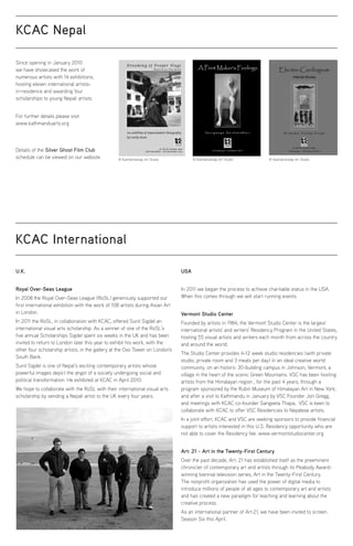 KCAC Nepal
Since opening in January 2010
we have showcased the work of
numerous artists with 14 exhibitions,
hosting eleven international artists-
in-residence and awarding four
scholarships to young Nepali artists.
For further details please visit
www.kathmanduarts.org
Details of the Silver Ghost Film Club
schedule can be viewed on our website
KCAC International
U.K.
Royal Over-Seas League
In 2008 the Royal Over-Seas League (RoSL) generously supported our
first international exhibition with the work of 108 artists during Asian Art
in London.
In 2011 the RoSL, in collaboration with KCAC, offered Sunil Sigdel an
international visual arts scholarship. As a winner of one of the RoSL’s
five annual Scholarships Sigdel spent six weeks in the UK and has been
invited to return to London later this year to exhibit his work, with the
other four scholarship artists, in the gallery at the Oxo Tower on London's
South Bank.
Sunil Sigdel is one of Nepal’s exciting contemporary artists whose
powerful images depict the angst of a society undergoing social and
political transformation. He exhibited at KCAC in April 2010.
We hope to collaborate with the RoSL with their international visual arts
scholarship by sending a Nepali artist to the UK every four years.
USA
In 2011 we began the process to achieve charitable status in the USA.
When this comes through we will start running events.
Vermont Studio Center
Founded by artists in 1984, the Vermont Studio Center is the largest
international artists' and writers' Residency Program in the United States,
hosting 55 visual artists and writers each month from across the country
and around the world.
The Studio Center provides 4-12 week studio residencies (with private
studio, private room and 3 meals per day) in an ideal creative world
community, on an historic 30-building campus in Johnson, Vermont, a
village in the heart of the scenic Green Mountains. VSC has been hosting
artists from the Himalayan region , for the past 4 years, through a
program sponsored by the Rubin Museum of Himalayan Art in New York,
and after a visit to Kathmandu in January by VSC Founder Jon Gregg,
and meetings with KCAC co-founder Sangeeta Thapa, VSC is keen to
collaborate with KCAC to offer VSC Residencies to Nepalese artists.
In a joint effort, KCAC and VSC are seeking sponsors to provide financial
support to artists interested in this U.S. Residency opportunity who are
not able to cover the Residency fee. www.vermontstudiocenter.org
Art: 21 - Art in the Twenty-First Century
Over the past decade, Art: 21 has established itself as the preeminent
chronicler of contemporary art and artists through its Peabody Award-
winning biennial television series, Art in the Twenty-First Century.
The nonprofit organization has used the power of digital media to
introduce millions of people of all ages to contemporary art and artists
and has created a new paradigm for teaching and learning about the
creative process.
As an international partner of Art:21, we have been invited to screen
Season Six this April.
© Kasthamandap Art Studio © Kasthamandap Art Studio © Kasthamandap Art Studio
 