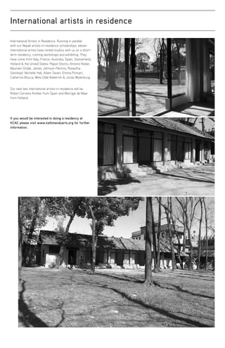 International artists in residence
International Artists in Residence. Running in parallel
with our Nepali artists-in-residence scholarships, eleven
international artists have rented studios with us on a short-
term residency, running workshops and exhibiting. They
have come from Italy, France, Australia, Spain, Switzerland,
Holland  the United States: Pepon Osorio, Antonio Nodar,
Maureen Drdak, James Johnson-Perkins, Roswitha
Steinkopf, Michelle Hall, Adam Swart, Emma Ponsart,
Catherine Biocca, Wies Olde Riekerink  Jonas Wijtenburg.
Our next two international artists-in-residence will be
Robert Cervera Amblar from Spain and Marrigje de Maar
from Holland.
If you would be interested in doing a residency at
KCAC please visit www.kathmanduarts.org for further
information.
 