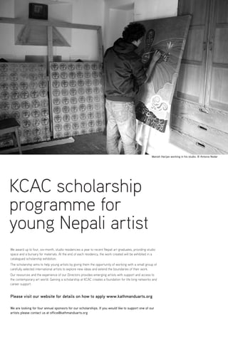 We award up to four, six-month, studio residencies a year to recent Nepali art graduates, providing studio
space and a bursary for materials. At the end of each residency, the work created will be exhibited in a
catalogued scholarship exhibition.
The scholarship aims to help young artists by giving them the opportunity of working with a small group of
carefully selected international artists to explore new ideas and extend the boundaries of their work.
Our resources and the experience of our Directors provides emerging artists with support and access to
the contemporary art world. Gaining a scholarship at KCAC creates a foundation for life long networks and
career support.
Please visit our website for details on how to apply www.kathmanduarts.org
We are looking for four annual sponsors for our scholarships. If you would like to support one of our
artists please contact us at office@kathmanduarts.org
KCAC scholarship
programme for
young Nepali artist
Manish Harijan working in his studio. © Antonio Nodar
 