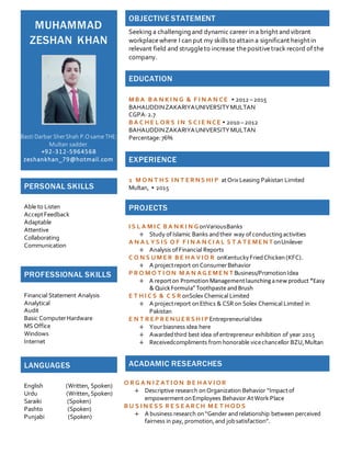 MUHAMMAD
ZESHAN KHAN
Basti Darbar SherShah P.Osame THE:
Multan sadder.
+92-312-5964568
zeshankhan_79@hotmail.com
OBJECTIVE STATEMENT
Seeking a challenging and dynamic career in a bright andvibrant
workplacewhere I can put my skills to attain a significant height in
relevant field and struggleto increase thepositivetrack record of the
company.
EDUCATION
M B A B A N K I N G & F I N A N CE ▪ 2012 –2015
BAHAUDDINZAKARIYAUNIVERSITYMULTAN
CGPA:2.7
B A C H E L OR S I N S C I E NCE ▪ 2010 –2012
BAHAUDDINZAKARIYAUNIVERSITYMULTAN
Percentage:76%
EXPERIENCE
2 M O N T H S I N T E R NS HI P atOrixLeasing Pakistan Limited
Multan, ▪ 2015
PROJECTS
I S L A M I C B A N K I N GonVariousBanks
+ Study ofIslamic Banks andtheir way ofconductingactivities
A N A L Y S IS O F F I N A N CI A L S T A T E ME N T onUnilever
+ Analysis ofFinancial Reports
C O N S U M E R B E H A V IO R onKentuckyFriedChicken(KFC).
+ A projectreport onConsumerBehavior
P R O M O T I ON M A N AG E ME N T Business/PromotionIdea
+ A reporton PromotionManagementlaunchinganew product “Easy
& QuickFormula”Toothpaste andBrush
E T H I C S & C S R onSolexChemical Limited
+ A projectreport onEthics & CSRon Solex Chemical Limited in
Pakistan
E N T R E P R E NU E R S H I P EntrepreneurialIdea
+ Yourbiasness idea here
+ Awardedthird best idea ofentrepreneur exhibition of year 2015
+ Receivedcompliments from honorable vicechancellor BZU,Multan
ACADAMIC RESEARCHES
O R G A N I Z AT I ON B E H AV I OR
+ Descriptive research onOrganization Behavior “Impactof
empowerment onEmployees Behavior AtWork Place
B U S I N E S S R E S E AR CH M E T H OD S
+ A business research on“Gender andrelationship between perceived
fairness in pay, promotion,and jobsatisfaction”.
PERSONAL SKILLS
Able to Listen
AcceptFeedback
Adaptable
Attentive
Collaborating
Communication
PROFESSIONAL SKILLS
Financial Statement Analysis
Analytical
Audit
Basic ComputerHardware
MS Office
Windows
Internet
LANGUAGES
English (Written, Spoken)
Urdu (Written,Spoken)
Saraiki (Spoken)
Pashto (Spoken)
Punjabi (Spoken)
 
