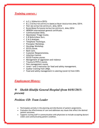 Training courses :
 A.C.L.S(UPDATED IN 2015)
 B.L.S INSTRUCTOR CERTIFICATE AMERICAN HEART ASSOCIATION) APRIL/2014.
 FIRST AID INSTRUCTOR CERTIFICATE. APRIL/2014
 BLOOD BORNE PATHOGENS INSTRUCTOR CERTIFICATE. APRIL/2014
 NEBOSH international general certificate.
 Communication Skills.
 Manchester Triage COURSE.
 E.R Skills & BASIC DAYS.
 E.K.G Analyses.
 Telephone Technique.
 Preceptor Workshop.
 Oncology Workshop.
 ECCO course.
 Back Care.
 Customer Responsiveness.
 Infection Control.
 ECCO/Trauma course.
 Management of aggression and violence
 Trauma & PHTLS course.
 Pain management course
 Level 1 and 2 instructor for food and safety management.
 Auditor training from LRQA.
 Food and safety management in catering (Level 4) from CIEH.
Employment History:

Sheikh Khalifa General Hospital (from 04/01/2015-
present)
Position: ED- Team Leader
 Participates actively in the planning and distribution of patient assignments.
 Evaluates the effectiveness of care and addresses any issues that affect the desired
patient outcomes.
 Supports nursing staff in communication with physicians to include accepting doctors'
orders and communicating patient condition.
 