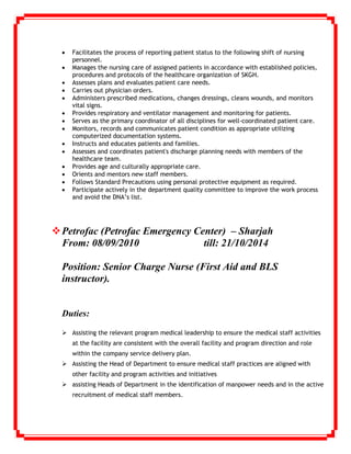  Facilitates the process of reporting patient status to the following shift of nursing
personnel.
 Manages the nursing care of assigned patients in accordance with established policies,
procedures and protocols of the healthcare organization of SKGH.
 Assesses plans and evaluates patient care needs.
 Carries out physician orders.
 Administers prescribed medications, changes dressings, cleans wounds, and monitors
vital signs.
 Provides respiratory and ventilator management and monitoring for patients.
 Serves as the primary coordinator of all disciplines for well-coordinated patient care.
 Monitors, records and communicates patient condition as appropriate utilizing
computerized documentation systems.
 Instructs and educates patients and families.
 Assesses and coordinates patient's discharge planning needs with members of the
healthcare team.
 Provides age and culturally appropriate care.
 Orients and mentors new staff members.
 Follows Standard Precautions using personal protective equipment as required.
 Participate actively in the department quality committee to improve the work process
and avoid the DNA’s list.
Petrofac (Petrofac Emergency Center) – Sharjah
From: 08/09/2010 till: 21/10/2014
Position: Senior Charge Nurse (First Aid and BLS
instructor).
Duties:
 Assisting the relevant program medical leadership to ensure the medical staff activities
at the facility are consistent with the overall facility and program direction and role
within the company service delivery plan.
 Assisting the Head of Department to ensure medical staff practices are aligned with
other facility and program activities and initiatives
 assisting Heads of Department in the identification of manpower needs and in the active
recruitment of medical staff members.
 