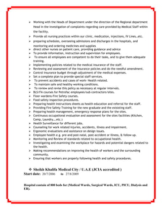  Working with the Heads of Department under the direction of the Regional department
Head in the investigation of complaints regarding care provided by Medical Staff within
the facility.
 Provide all nursing practices within our clinic, medication, injections, IV Lines…etc.
 preparing schedules, overseeing admissions and discharges in the hospitals, and
monitoring and ordering medicines and supplies
 direct other nurses on patient care, providing guidance and advice
 To provide information, instruction and supervision for employees.
 To ensure all employees are competent to do their tasks, and to give them adequate
training.
 Implementing policies related to the medical insurance of the staff.
 Reviewing and assessment of the insurance policies and do the needful amendment.
 Control insurance budget through adjustment of the medical expenses.
 Set a complete plan to provide special staff services.
 To prevent accidents and cases of work- Health related.
 To maintain safe and healthy working conditions.
 To review and revise this policy as necessary at regular intervals.
 BLS/FA courses for Petrofac employees/sub contractors/sites.
 Floor wardens-Fire Safety courses.
 Food safety inspection procedures.
 Preparing health instructions sheets as health education and referral for the staff.
 Providing Fire Safety Training for the new graduate and the exisisting staff.
 Preparing health management, emergency response plans for the sites.
 Continuous occupational evaluation and assessment for the sites facilities (Kitchen,
Camp, Laundry….etc.)
 Health Surveillance for different jobs.
 Counseling for work related injuries, accidents, illness and impairment.
 Ergonomic evaluations and assistance on design issues.
 Employee health e.g. pre-and post natal, post-accident or illness, & follow up.
 Monitoring and Review of standards related to occupational health.
 Investigating and examining the workplace for hazards and potential dangers related to
the health.
 Making recommendations on improving the health of workers and the surrounding
community.
 Ensuring that workers are properly following health and safety procedures.
 Sheikh Khalifa Medical City / U.A.E (JCIA accredited )
Start date: 20/7/2006 to 27/8/2009
Hospital contain of 800 beds for (Medical Wards, Surgical Wards, ICU, PICU, Dialysis and
ER).
 