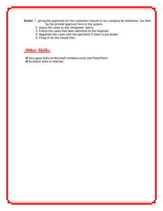 Duties: 1. giving the approvals for the customers insured in our company by telephone, fax then
by the printed approval form in the system.
2. Assess the cases as the companies’ policy
3. Follow the cases that been admitted to the hospitals
4. Negotiate the cases with the specialist if there is any doubt.
5. Filing of all the closed files.
Other Skills:
 Very good skills on Microsoft windows excel and PowerPoint.
 Excellent skills in internet.
 