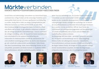 Gerade kleine und mi elständige Unternehmen aus Deutschland haben
zunehmend das richtige Produkt und die notwendige Flexibilität, um in
einem großen Markt wie den USA einen signiﬁkanten Geschä serfolg
zu erzielen. Häuﬁg fehlt es leider am nötigen Hintergrundwissen und
hilfreichen Kontakten aus Politik und Wirtscha , um mit einem
überschaubaren Budget im ertragreichen Markt Nordamerika schnell
und eﬀektiv Fuß zu fassen. Es gilt zahlreiche Hindernisse zu überwin-
den, die richtige Auswahl des Unternehmenstyps, Chancen und Risiken
der richtigen Ansiedlung, selbst die Auswahl der besten Geschä sbank
kann entscheidend für den späteren Geschä serfolg sein.
Insbesondere für Medizinprodukte schreibt die amerikanische FDA
unterschiedliche Genehmigungsverfahren vor, die für einen Neueinstei-
ger sehr schnell sehr unübersichtlich werden können. Tiefes Wissen
über diese Zusammenhänge, lokale, deutschsprachige Partner vor Ort
und perfekte, persönliche und direkte Kontakte zu staatlichen Stellen,
Wirtscha sförderern, Behörden und Rechtsanwälten zeichnet das
aktive Team der BerlinBridge aus. Am Standort Südwest-Florida sind
Unternehmer aus dem medizinischen Umfeld sehr gerne gesehen und
werden von der Lokalpolitik überproportional stark unterstützt. Die
Lokalregierungen Florida’s verfolgen das nachhaltige Ziel, im Bereich
der Gesundheitsindustrie zur führenden Wirtscha sregion Nordameri-
kas zu werden. Um das zu erreichen, hil der Staat Florida den
Unternehmern mit umfangreichen Programmen und Dienstleistungen
um schnell und problemlos Fuß zu fassen und sich eﬀektiv dem
Geschä saufbau widmen zu können.
Die BerlinBridge hil Ihnen dabei – persönlich, kompetent und smart.
Wir sind Berliner und Brandenburger wie Sie, haben langjährige
Partnerscha en mit vollintegrierten deutschen Unternehmern,
Wirtscha sförderern und beste Kontakte in Politik und Wirtscha in
der Region Südwest Florida. Wir bringen Sie direkt und ohne Umwege
mit den Verantwortlichen zusammen, die Ihnen die Wege in eine
erfolgreiche Unternehmung in den USA ermöglichen können.
Rolf-Peter Milczarek
BNU - Organisation
Dieter Kondek
RocketLounge
Bruce Register
Collier County
Dr. Marshall Goodman
Naples Accelerator
Frank Rudwinsky
ProjectWorkers - Organisation
Steve Wheeler
Healthcare Network SW Florida
MärkteverbindenKONTAKTE KNÜPFEN • KOOPERATIONEN SCHLIEßEN • INVESTOREN FINDEN
 