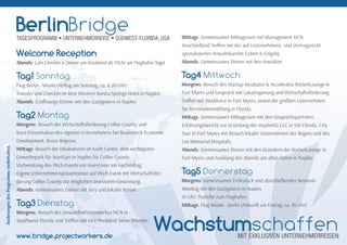 Welcome Reception
Abends: Late CheckIn & Dinner am Vorabend ab 19Uhr am Flughafen Tegel
Tag1 Sonntag
Flug Berlin - Miami (Abﬂug am Sonntag, ca. 6:20 Uhr)
Transfer und CheckIn im Best Western Bonita Springs Hotel in Naples
Abends: Eröﬀnungs-Dinner mit den Gastgebern in Naples
Tag2 Montag
Morgens: Besuch der Wirtscha sförderung Collier County und
Kurz-Präsentation des eigenen Unternehmens bei Business & Economic
Development, Bruce Register.
Mi ags: Besuch der Inkubatoren im Kra Center, dem wichtigsten
Gewerbepark für StartUps in Naples für Collier County.
Vorbereitung des Pitch-Events vor Investoren am nachmi ag.
Eigene Unternehmenspräsentation auf Pitch-Event mit Wirtscha sför-
derung Collier County zur möglichen Investoren-Gewinnung.
Abends: Gemeinsames Dinner mit Jury und lokaler Presse.
Tag3 Dienstag
Morgens: Besuch des Gesundheitsnetzwerkes HCN in
Southwest Florida und Treﬀen mit Vice President Steve Wheeler.
Mi ags: Gemeinsames Mi agessen mit Management HCN.
Anschließend Treﬀen mit der auf Unternehmens- und Vertragsrecht
spezialisierten Anwaltskanzlei Cohen & Grigsby.
Abends: Gemeinsames Dinner mit den Anwälten.
Tag4 Mittwoch
Morgens: Besuch des Startup Incubator & Accelerator RocketLounge in
Fort Myers und Gespräch mit Lokalregierung und Wirtscha sförderung.
Treﬀen mit Workforce in Fort Myers, einem der größten Unternehmen
für Personalvermi lung in Florida.
Mi ags: Gemeinsames Mi agessen mit den Gesprächspartnern.
Erfahrungsbericht zur Gründung der insulinNG LLC in SW Florida. City
Tour in Fort Myers mit Besuch lokaler Unternehmen der Region und des
Lee Memorial Hospitals.
Abends: Gemeinsames Dinner mit den Gründern der RocketLounge in
Fort Myers und Ausklang des Abends am alten Hafen in Naples.
Tag5 Donnerstag
Morgens: Gemeinsames Frühstück und abschließendes Network-
Meeting mit den Gastgebern in Naples
10 Uhr: Transfer zum Flughafen.
Mi ags: Flug Miami - Berlin (Ankun am Freitag, ca. 10 Uhr)
ÄnderungendesProgrammsvorbehalten.
BerlinBridgeTAGESPROGRAMM • UNTERNEHMERREISE • SÜDWEST-FLORIDA, USA
WachstumschaffenMIT EXKLUSIVEN UNTERNEHMERREISENwww.bridge.projectworkers.de
 