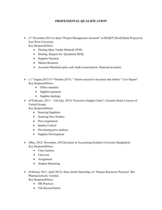 PROFESSIONAL QUALIFICATION
 (1st
November,2015-to date) “Project Management Assistant” at HEQEP (World Bank Project)-at
East West University.
Key Responsibilities:
• Dealing Open Tender Method( OTM)
• Dealing Request for Quotation( RFQ)
• Supplier Payment
• Market Research
• Accounts Maintain( petty cash, bank reconciliation, financial accounts)
 ( 1st
August,2015-31st
October,2015) “ Senior executive-Accounts and Admin “ Live Square”
Key Responsibilities:
• Office maintain
• Supplier payment.
• Supplier dealings
 (6th
February, 2013 – 31th July, 2015) “Executive-Supply Chain”, Unimart (Sister Concern of
United Group).
Key Responsibilities:
• Sourcing Suppliers
• Sourcing New Product
• Price negotiation
• Quality Control
• Developing price analysis
• Supplier Development
 (May, 2012- November, 2012)Lecturer in Accounting,Southern University Bangladesh
Key Responsibilities:
• Class lectures
• Class test
• Assignment
• Student Mentoring
 (February 2012 -April 2012), three month Internship, on “Human Resources Practices”,Bio
Pharmaceuticals Limited.
Key Responsibilities:
• HR Practices
• File Reconciliation
 