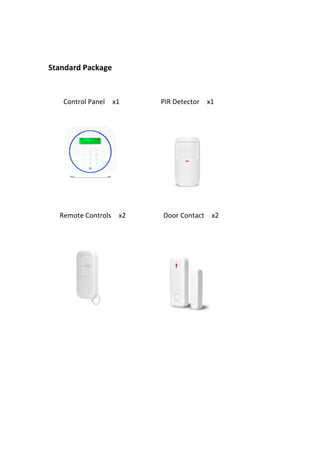  
	
  
Standard	
  Package	
  
	
  
	
  
	
   	
   	
   	
   Control	
  Panel	
   	
   x1	
   	
   	
   	
   	
   	
   	
   	
   	
   	
   	
   PIR	
  Detector	
   	
   x1	
   	
   	
   	
   	
   	
  
	
   	
   	
   	
   	
   	
   	
  
	
  
	
   	
   	
   Remote	
  Controls	
   	
   x2	
   	
   	
   	
   	
   	
   	
   	
   	
   	
   Door	
  Contact	
   	
   x2	
  
	
  
	
   	
   	
   	
   	
   	
   	
   	
  
	
  
	
  
	
  
	
  
	
  
	
  
	
  
	
  
 