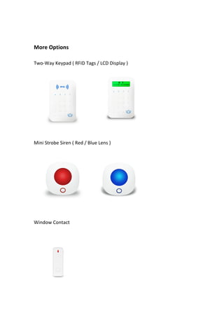  
	
  
More	
  Options	
   	
  
	
  
Two-­‐Way	
  Keypad	
  (	
  RFID	
  Tags	
  /	
  LCD	
  Display	
  )	
   	
   	
  
	
  
	
   	
   	
  
Mini	
  Strobe	
  Siren	
  (	
  Red	
  /	
  Blue	
  Lens	
  )	
  
	
  
	
  
Window	
  Contact	
   	
  
	
  
	
  
 