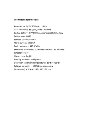  
	
  
Technical	
  Specifications:	
  
	
  
Power	
  input:	
  DC	
  5V	
  2000mA，10Wh	
  
GSM	
  frequency:	
  850/900/1800/1900Mhz	
  
Backup	
  battery:	
  3.7V	
  1100mAh	
  rechargeable	
  Li-­‐battery	
  
Built-­‐in	
  siren:	
  80dB	
  
Standby	
  current:	
  ≤60mA	
  
Alarm	
  current:	
  ≤300mA	
  
Radio	
  frequency:	
  433.92MHz	
  
Extensible	
  accessories:	
  10	
  remote	
  controls，89	
  wireless	
  
detector/sensor	
  
History	
  records	
  :	
  60	
  
Housing	
  material:	
   	
  ABS	
  plastic	
  
Operation	
  condition:	
  Temperature	
  :	
  -­‐10℃～+55℃	
  
Relative	
  humidity：	
   ≤80%	
  (non-­‐condensing	
  )	
  
Dimension	
  (L	
  x	
  W	
  x	
  H):	
  140	
  x	
  140	
  x	
  20	
  mm	
  
	
  
	
  
	
  
	
  
	
  
	
  
	
  
	
  
	
  
	
  
	
  
 