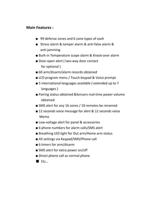  
	
  	
   Main	
  Features	
  :	
   	
  
	
  
■ 99	
  defense	
  zones	
  and	
  6	
  zone	
  types	
  of	
  each	
   	
  
■ Stress	
  alarm	
  &	
  tamper	
  alarm	
  &	
  anti-­‐false	
  alarm	
  &	
   	
  
anti-­‐jamming	
   	
  
■	
  Built-­‐in	
  Temperature	
  scope	
  alarm	
  &	
  Knock-­‐over	
  alarm	
  
■	
  Door-­‐open	
  alert	
  (	
  two-­‐way	
  door	
  contact	
   	
  
	
   	
   	
   for	
  optional	
  )	
  
■	
  60	
  arm/disarm/alarm	
  records	
  obtained	
  
■	
  LCD	
  program	
  menu	
  /	
  Touch	
  keypad	
  &	
  Voice	
  prompt	
  
■	
  5	
  international	
  languages	
  available	
  (	
  extended	
  up	
  to	
  7	
   	
   	
  
	
   	
   	
   languages	
  )	
  
■	
  Pairing	
  status	
  obtained	
  &Sensors	
  real-­‐time	
  power	
  volume	
   	
   	
   	
   	
  
	
   	
   	
   obtained	
  
■	
  SMS	
  alert	
  for	
  any	
  16	
  zones	
  /	
  10	
  remotes	
  be	
  renamed	
  
■	
  12	
  seconds	
  voice	
  message	
  for	
  alert	
  &	
  12	
  seconds	
  voice	
   	
   	
   	
  
	
   	
   Memo	
  
■	
  Low-­‐voltage	
  alert	
  for	
  panel	
  &	
  accessories	
  
■	
  6	
  phone	
  numbers	
  for	
  alarm	
  calls/SMS	
  alert	
  
■	
  Breathing	
  LED	
  light	
  for	
  Out	
  arm/Home	
  arm	
  status	
  
■	
  All	
  settings	
  via	
  Keypad/SMS/Phone	
  call	
  
■	
  6	
  timers	
  for	
  arm/disarm	
   	
  
■	
  SMS	
  alert	
  for	
  extra	
  power	
  on/off	
  
■	
  Direct	
  phone	
  call	
  as	
  normal	
  phone	
  
■ Etc…	
  
	
  
	
  
	
  
	
  
	
  
	
  
	
  
 