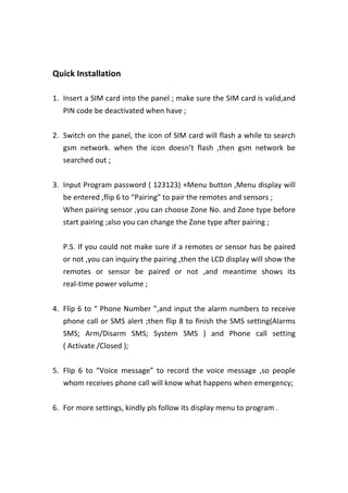  
	
  
Quick	
  Installation	
   	
  
	
  
1. Insert	
  a	
  SIM	
  card	
  into	
  the	
  panel	
  ;	
  make	
  sure	
  the	
  SIM	
  card	
  is	
  valid,and	
  
PIN	
  code	
  be	
  deactivated	
  when	
  have	
  ;	
  
	
  
2. Switch	
  on	
  the	
  panel,	
  the	
  icon	
  of	
  SIM	
  card	
  will	
  flash	
  a	
  while	
  to	
  search	
  
gsm	
   network.	
   when	
   the	
   icon	
   doesn’t	
   flash	
   ,then	
   gsm	
   network	
   be	
  
searched	
  out	
  ;	
  
	
  
3. Input	
  Program	
  password	
  (	
  123123)	
  +Menu	
  button	
  ,Menu	
  display	
  will	
  
be	
  entered	
  ,flip	
  6	
  to	
  “Pairing”	
  to	
  pair	
  the	
  remotes	
  and	
  sensors	
  ;	
   	
  
When	
  pairing	
  sensor	
  ,you	
  can	
  choose	
  Zone	
  No.	
  and	
  Zone	
  type	
  before	
  
start	
  pairing	
  ;also	
  you	
  can	
  change	
  the	
  Zone	
  type	
  after	
  pairing	
  ;	
  
	
  
P.S.	
  If	
  you	
  could	
  not	
  make	
  sure	
  if	
  a	
  remotes	
  or	
  sensor	
  has	
  be	
  paired	
  
or	
  not	
  ,you	
  can	
  inquiry	
  the	
  pairing	
  ,then	
  the	
  LCD	
  display	
  will	
  show	
  the	
  
remotes	
   or	
   sensor	
   be	
   paired	
   or	
   not	
   ,and	
   meantime	
   shows	
   its	
  
real-­‐time	
  power	
  volume	
  ;	
  
	
  
4. Flip	
  6	
  to	
  “	
  Phone	
  Number	
  ”,and	
  input	
  the	
  alarm	
  numbers	
  to	
  receive	
  
phone	
  call	
  or	
  SMS	
  alert	
  ;then	
  flip	
  8	
  to	
  finish	
  the	
  SMS	
  setting(Alarms	
  
SMS;	
   Arm/Disarm	
   SMS;	
   System	
   SMS	
   )	
   and	
   Phone	
   call	
   setting	
  
(	
  Activate	
  /Closed	
  );	
  
	
  
5. Flip	
   6	
   to	
   “Voice	
   message”	
   to	
   record	
   the	
   voice	
   message	
   ,so	
   people	
  
whom	
  receives	
  phone	
  call	
  will	
  know	
  what	
  happens	
  when	
  emergency;	
  
	
  
6. For	
  more	
  settings,	
  kindly	
  pls	
  follow	
  its	
  display	
  menu	
  to	
  program	
  .	
  
	
  
	
  
	
  
 