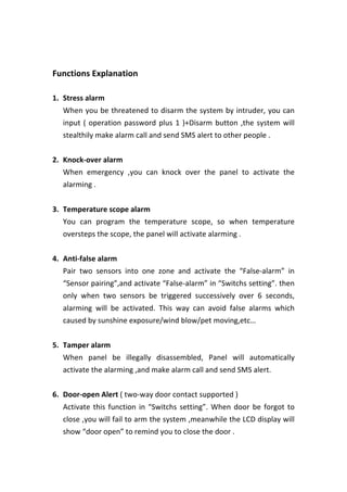  
	
  
Functions	
  Explanation	
  
	
  
1. Stress	
  alarm	
   	
  
When	
  you	
  be	
  threatened	
  to	
  disarm	
  the	
  system	
  by	
  intruder,	
  you	
  can	
  
input	
  (	
  operation	
  password	
  plus	
  1	
  )+Disarm	
  button	
  ,the	
  system	
  will	
  
stealthily	
  make	
  alarm	
  call	
  and	
  send	
  SMS	
  alert	
  to	
  other	
  people	
  .	
  
	
  
2. Knock-­‐over	
  alarm	
  
When	
   emergency	
   ,you	
   can	
   knock	
   over	
   the	
   panel	
   to	
   activate	
   the	
  
alarming	
  .	
  
	
  
3. Temperature	
  scope	
  alarm	
  
You	
   can	
   program	
   the	
   temperature	
   scope,	
   so	
   when	
   temperature	
  
oversteps	
  the	
  scope,	
  the	
  panel	
  will	
  activate	
  alarming	
  .	
  
	
  
4. Anti-­‐false	
  alarm	
   	
  
Pair	
   two	
   sensors	
   into	
   one	
   zone	
   and	
   activate	
   the	
   “False-­‐alarm”	
   in	
  
“Sensor	
  pairing”,and	
  activate	
  “False-­‐alarm”	
  in	
  “Switchs	
  setting”.	
  then	
  
only	
   when	
   two	
   sensors	
   be	
   triggered	
   successively	
   over	
   6	
   seconds,	
  
alarming	
   will	
   be	
   activated.	
   This	
   way	
   can	
   avoid	
   false	
   alarms	
   which	
  
caused	
  by	
  sunshine	
  exposure/wind	
  blow/pet	
  moving,etc…	
  
	
  
5. Tamper	
  alarm	
  
When	
   panel	
   be	
   illegally	
   disassembled,	
   Panel	
   will	
   automatically	
  
activate	
  the	
  alarming	
  ,and	
  make	
  alarm	
  call	
  and	
  send	
  SMS	
  alert.	
  
	
  
6. Door-­‐open	
  Alert	
  (	
  two-­‐way	
  door	
  contact	
  supported	
  )	
  
Activate	
  this	
  function	
  in	
  “Switchs	
  setting”.	
  When	
  door	
  be	
  forgot	
  to	
  
close	
  ,you	
  will	
  fail	
  to	
  arm	
  the	
  system	
  ,meanwhile	
  the	
  LCD	
  display	
  will	
  
show	
  “door	
  open”	
  to	
  remind	
  you	
  to	
  close	
  the	
  door	
  .	
  
	
  
 