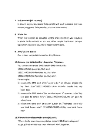  
	
  
7. Voice	
  Memo	
  (12	
  seconds)	
  
In	
  disarm	
  status,	
  long	
  press	
  9	
  via	
  panel,it	
  will	
  start	
  to	
  record	
  the	
  voice	
  
memo	
  ;long	
  press	
  7	
  via	
  panel	
  to	
  play	
  the	
  voice	
  memo	
  .	
  
	
  
8. White	
  list	
  
When	
  this	
  function	
  be	
  activated	
  ,all	
  the	
  phone	
  numbers	
  you	
  input	
  are	
  
in	
  white	
  list	
  by	
  default	
  .so	
  you	
  and	
  other	
  people	
  don’t	
  need	
  to	
  input	
  
Operation	
  password	
  (	
  1234	
  )	
  to	
  receive	
  alarm	
  calls.	
  
	
  
9. Arm/Disarm	
  Timers	
  
Our	
  system	
  supports	
  6	
  timers	
  for	
  Arm/disarm	
  .	
  
	
  
10.Rename	
  the	
  SMS	
  alert	
  for	
  10	
  remotes	
  /	
  16	
  zones	
  
You	
  can	
  rename	
  those	
  SMS	
  alert	
  by	
  SMS	
  commands:	
  
123123#ZMSG=Zone	
  No.,SMS	
  alert	
  
123123#RC1MSG=Remotes	
  No.,SMS	
  alert	
  
123123#RC3MSG=Remotes	
  No.,SMS	
  alert	
  
For	
  example:	
  
1) rename	
  the	
  SMS	
  alert	
  of	
  16th
	
  zone	
  to	
  be	
  “	
  an	
  intruder	
  breaks	
  into	
  
my	
   front	
   door”:123123#ZMSG=16,an	
   intruder	
   breaks	
   into	
   my	
  
front	
  door	
   	
  
2) rename	
  the	
  SMS	
  alert	
  of	
  Out	
  arm	
  button	
  of	
  1st
	
  remotes	
  to	
  be	
  “My	
  
son	
   goes	
   to	
   school	
   now”:	
   123123#RC1MSG=01,My	
   son	
   goes	
   to	
  
school	
  now	
  
3) rename	
  the	
  SMS	
  alert	
  of	
  Disarm	
  button	
  of	
  1st
	
  remotes	
  to	
  be	
  “My	
  
son	
   back	
   home	
   now”:	
   123123#RC3MSG=01,My	
   son	
   back	
   home	
  
now	
  
	
  
11.Work	
  with	
  wireless	
  strobe	
  siren	
  (433Mhz)	
  
	
   	
   	
   When	
  strobe	
  siren	
  in	
  pairing	
  status,	
  press	
  1234+Disarm	
  via	
  panel	
   	
   	
  
	
   	
   	
   to	
  get	
  paired	
  with	
  strobe	
  siren	
  ,then	
  will	
  work	
  together.	
  
 
