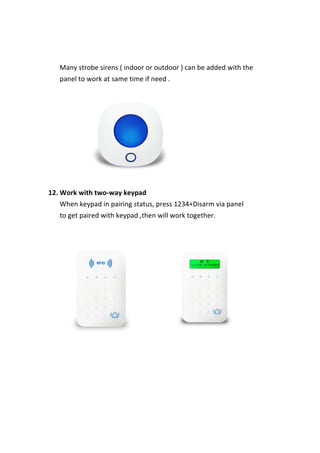  
	
   	
  
	
   	
   	
   Many	
  strobe	
  sirens	
  (	
  indoor	
  or	
  outdoor	
  )	
  can	
  be	
  added	
  with	
  the	
   	
   	
  
	
   	
   	
   panel	
  to	
  work	
  at	
  same	
  time	
  if	
  need	
  .	
  
	
  
12.	
  Work	
  with	
  two-­‐way	
  keypad	
   	
  
	
   	
   	
   When	
  keypad	
  in	
  pairing	
  status,	
  press	
  1234+Disarm	
  via	
  panel	
   	
   	
  
	
   	
   	
   to	
  get	
  paired	
  with	
  keypad	
  ,then	
  will	
  work	
  together.	
  
	
  
	
  
	
  
	
  
	
  
	
  
	
  
	
  
 