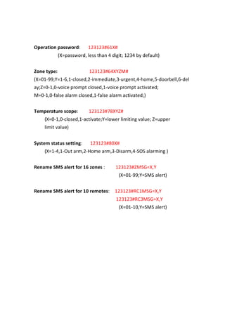  
	
  
Operation	
  password:	
   	
   	
   123123#61X#	
   	
   	
  
	
   	
   	
   	
   	
   	
   	
   	
   	
   (X=password,	
  less	
  than	
  4	
  digit;	
  1234	
  by	
  default)	
  
	
  
Zone	
  type:	
   	
   	
   	
   	
   	
   	
   	
   	
   	
   	
   	
   123123#64XYZM#	
  
(X=01-­‐99;Y=1-­‐6,1-­‐closed,2-­‐immediate,3-­‐urgent,4-­‐home,5-­‐doorbell,6-­‐del
ay;Z=0-­‐1,0-­‐voice	
  prompt	
  closed,1-­‐voice	
  prompt	
  activated;	
  
M=0-­‐1,0-­‐false	
  alarm	
  closed,1-­‐false	
  alarm	
  activated;)	
  
	
  
Temperature	
  scope:	
   	
   	
   	
   123123#78XYZ#	
  
	
   	
   	
   	
   (X=0-­‐1,0-­‐closed,1-­‐activate;Y=lower	
  limiting	
  value;	
  Z=upper	
   	
   	
  
limit	
  value)	
  
	
  
System	
  status	
  setting:	
   	
   	
   123123#80X#	
   	
   	
   	
  
(X=1-­‐4,1-­‐Out	
  arm,2-­‐Home	
  arm,3-­‐Disarm,4-­‐SOS	
  alarming	
  )	
  
	
  
Rename	
  SMS	
  alert	
  for	
  16	
  zones	
  :	
   	
   	
   	
   123123#ZMSG=X,Y	
   	
   	
  
	
   	
   	
   	
   	
   	
   	
   	
   	
   	
   	
   	
   	
   	
   	
   	
   	
   	
   	
   	
   	
   	
   	
   	
   	
   	
   	
   	
   (X=01-­‐99;Y=SMS	
  alert)	
  
	
  
Rename	
  SMS	
  alert	
  for	
  10	
  remotes:	
   	
   123123#RC1MSG=X,Y	
  
	
   	
   	
   	
   	
   	
   	
   	
   	
   	
   	
   	
   	
   	
   	
   	
   	
   	
   	
   	
   	
   	
   	
   	
   	
   	
   	
   	
   	
   	
   	
   123123#RC3MSG=X,Y	
  
	
   	
   	
   	
   	
   	
   	
   	
   	
   	
   	
   	
   	
   	
   	
   	
   	
   	
   	
   	
   	
   	
   	
   	
   	
   	
   	
   	
   	
   	
   	
   	
   (X=01-­‐10,Y=SMS	
  alert)	
  
	
  
	
  
	
  
	
  
	
  
	
  
	
  
	
  
	
  
	
  
 