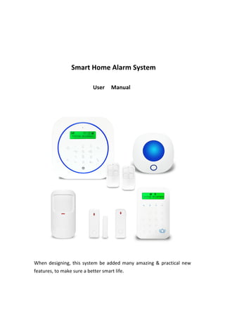   	
   	
   	
   	
   	
   	
   	
   	
   	
   	
   	
   	
   	
   	
   	
  
	
  
	
  
	
  
	
   	
   	
   	
   	
   	
   	
   	
   	
   	
   	
   	
   	
   	
   	
   	
   Smart	
  Home	
  Alarm	
  System	
   	
  
	
  
	
   	
   	
   	
   	
   	
   	
   	
   	
   	
   	
   	
   	
   	
   	
   	
   	
   	
   	
   	
   	
   	
   	
   	
   	
   User	
   	
   Manual	
   	
  
	
  
	
  
	
   	
   	
  
	
  
When	
  designing,	
  this	
  system	
  be	
  added	
  many	
  amazing	
  &	
  practical	
  new	
  
features,	
  to	
  make	
  sure	
  a	
  better	
  smart	
  life.	
  
	
  
	
  
 