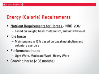 Energy (Calorie) Requirements
• Nutrient Requirements for Horses - NRC 2007
– based on weight, basal metabolism, and activity level
• Idle horse
– Maintenance ± 10% based on basal metabolism and
voluntary exercise
• Performance horse
– Light Work, Moderate Work, Heavy Work
• Growing horse (< 36 months)
 