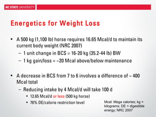 Energetics for Weight Loss
• A 500 kg (1,100 lb) horse requires 16.65 Mcal/d to maintain its
current body weight (NRC 2007)
– 1 unit change in BCS = 16-20 kg (35.2-44 lb) BW
– 1 kg gain/loss = ~20 Mcal above/below maintenance
• A decrease in BCS from 7 to 6 involves a difference of ~ 400
Mcal total
– Reducing intake by 4 Mcal/d will take 100 d
• 12.65 Mcal/d or less (500 kg horse)
• 76% DE/calorie restriction level Mcal: Mega calories; kg =
kilograms; DE = digestible
energy; NRC 2007
 