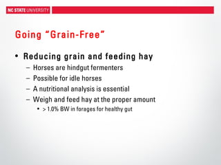 Going “Grain-Free”
• Reducing grain and feeding hay
– Horses are hindgut fermenters
– Possible for idle horses
– A nutritional analysis is essential
– Weigh and feed hay at the proper amount
• > 1.0% BW in forages for healthy gut
 