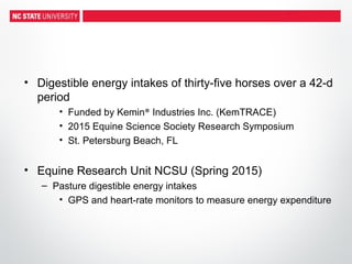 • Digestible energy intakes of thirty-five horses over a 42-d
period
• Funded by Kemin® Industries Inc. (KemTRACE)
• 2015 Equine Science Society Research Symposium
• St. Petersburg Beach, FL
• Equine Research Unit NCSU (Spring 2015)
– Pasture digestible energy intakes
• GPS and heart-rate monitors to measure energy expenditure
 