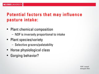 Potential factors that may influence
pasture intake:
• Plant chemical composition
– NDF is inversely proportional to intake
• Plant species/variety
– Selective grazers/palatability
• Horse physiological class
• Gorging behavior?
NDF: neutral
detergent fiber
 