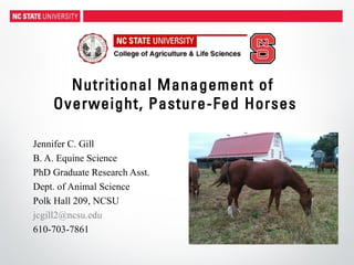 Nutritional Management of
Overweight, Pasture-Fed Horses
Jennifer C. Gill
B. A. Equine Science
PhD Graduate Research Asst.
Dept. of Animal Science
Polk Hall 209, NCSU
jcgill2@ncsu.edu
610-703-7861
 